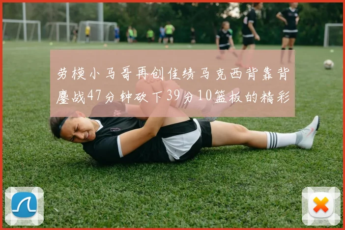 劳模小马哥再创佳绩马克西背靠背鏖战47分钟砍下39分10篮板的精彩表现