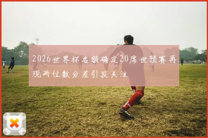 2026世界杯名额确定20席世预赛再现两位数分差引发关注