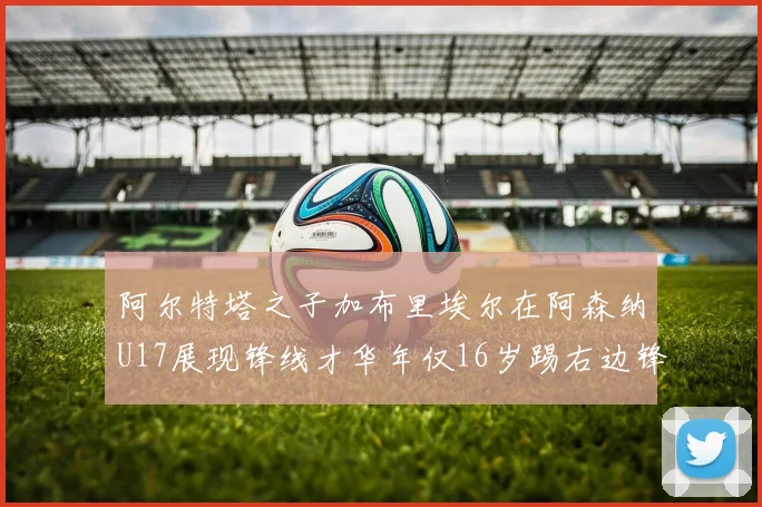 阿尔特塔之子加布里埃尔在阿森纳U17展现锋线才华年仅16岁踢右边锋