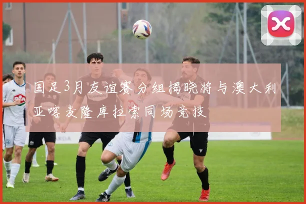 国足3月友谊赛分组揭晓将与澳大利亚喀麦隆库拉索同场竞技