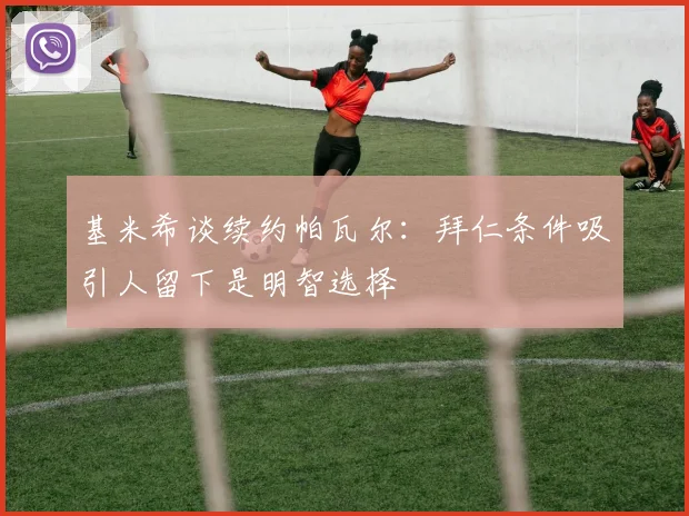 基米希谈续约帕瓦尔：拜仁条件吸引人留下是明智选择