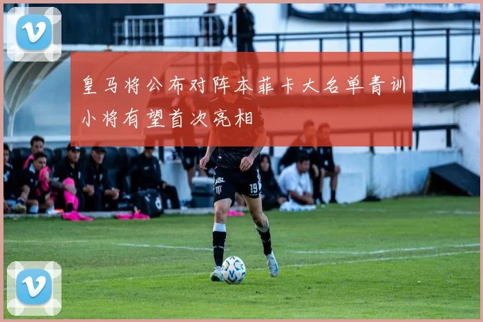 皇马将公布对阵本菲卡大名单青训小将有望首次亮相