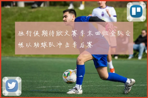 独行侠期待欧文赛季末回归全队合练以助球队冲击季后赛