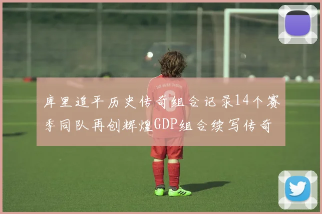 库里追平历史传奇组合记录14个赛季同队再创辉煌GDP组合续写传奇