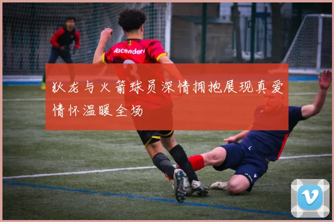 狄龙与火箭球员深情拥抱展现真爱情怀温暖全场