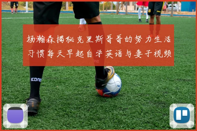 杨瀚森揭秘克里斯哥哥的努力生活习惯每天早起自学英语与妻子视频通话