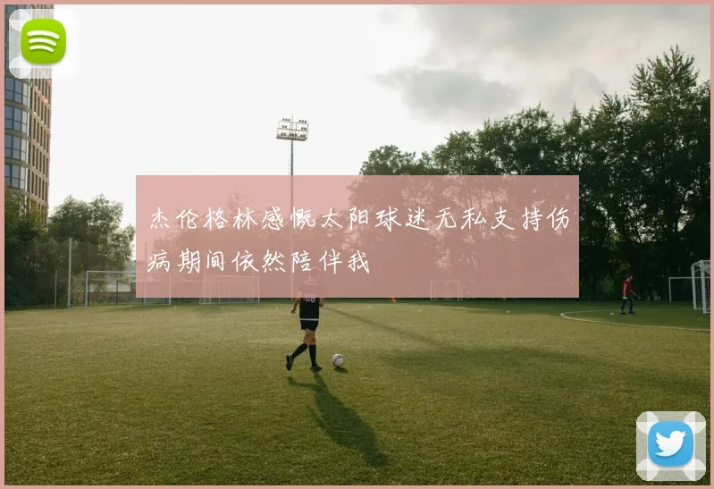 杰伦格林感慨太阳球迷无私支持伤病期间依然陪伴我