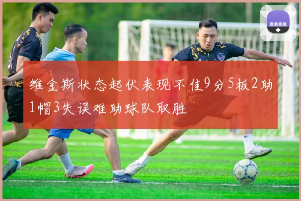 维金斯状态起伏表现不佳9分5板2助1帽3失误难助球队取胜