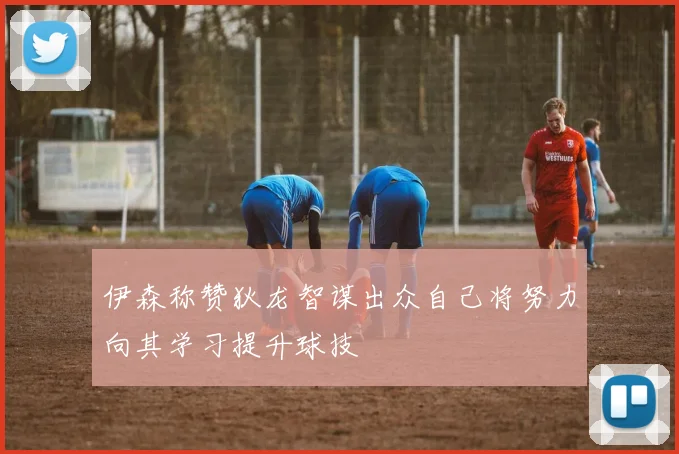 伊森称赞狄龙智谋出众自己将努力向其学习提升球技