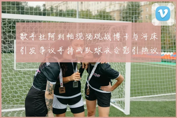 歌手杜阿利帕现场观战博卡与河床引发争议手持两队球衣合影引热议